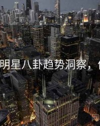 P站全面明星八卦趋势洞察，值得关注