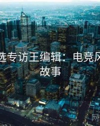 探花精选专访王编辑：电竞风波幕后故事