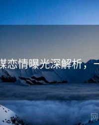 星空传媒恋情曝光深解析，一起深挖