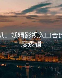 独家深扒：妖精影视入口合约纠纷热度逻辑