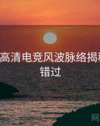 P站入口高清电竞风波脉络揭秘，不容错过