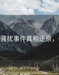 麻豆app骚扰事件真相还原，一起深挖