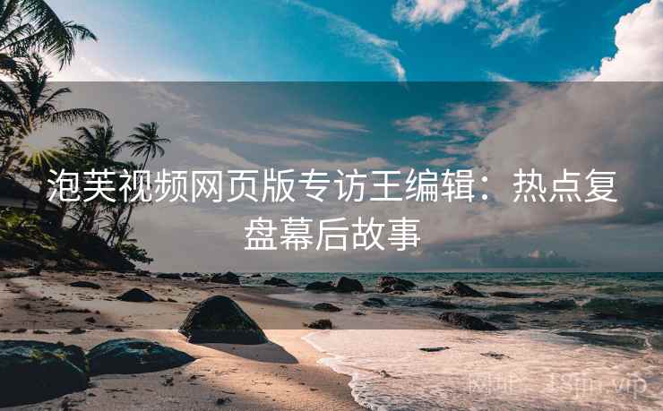泡芙视频网页版专访王编辑:热点复盘幕后故事 泡芙视频网页版专访王编辑:热点复盘幕后故事