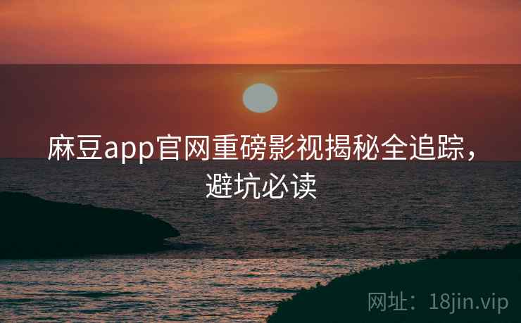 麻豆app官网重磅影视揭秘全追踪,避坑必读 麻豆app官网重磅影视揭秘全追踪,避坑必读