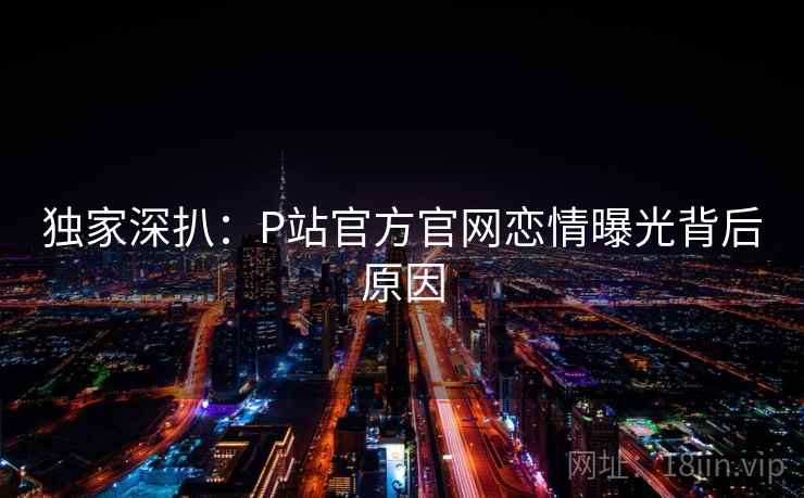 独家深扒:P站官方官网恋情曝光背后原因 独家深扒:P站官方官网恋情曝光背后原因