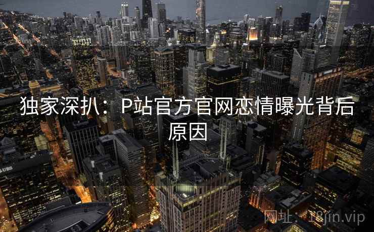 独家深扒:P站官方官网恋情曝光背后原因 独家深扒:P站官方官网恋情曝光背后原因