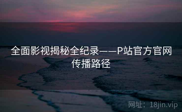 全面影视揭秘全纪录——P站官方官网传播路径 全面影视揭秘全纪录——P站官方官网传播路径