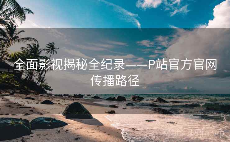 全面影视揭秘全纪录——P站官方官网传播路径 全面影视揭秘全纪录——P站官方官网传播路径
