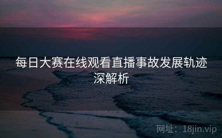 每日大赛在线观看直播事故发展轨迹深解析 每日大赛在线观看直播事故发展轨迹深解析