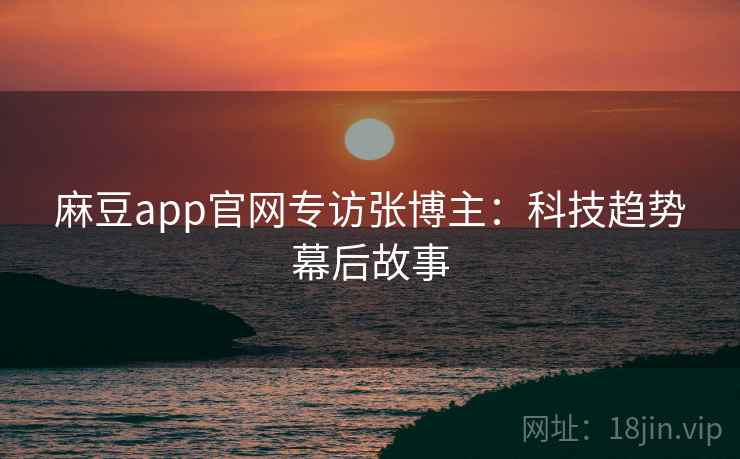 麻豆app官网专访张博主:科技趋势幕后故事 麻豆app官网专访张博主:科技趋势幕后故事